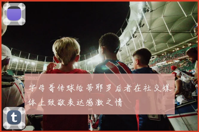 字母哥传球给蒂耶罗后者在社交媒体上致敬表达感激之情