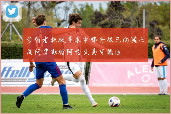 步行者积极寻求中锋升级已向骑士询问贾勒特阿伦交易可能性