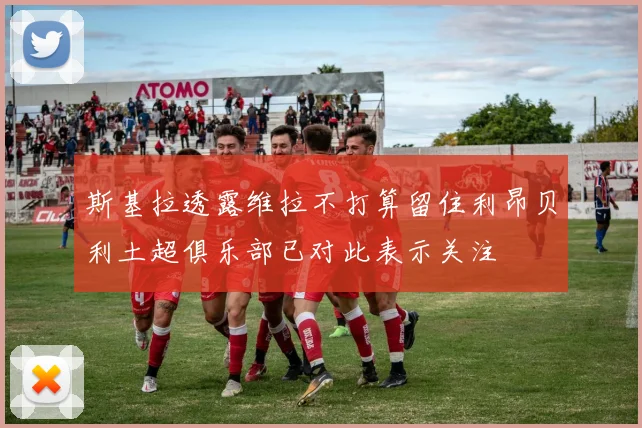 斯基拉透露维拉不打算留住利昂贝利土超俱乐部已对此表示关注