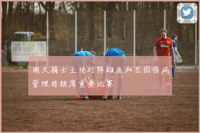 明天骑士主场对阵雄鹿加兰因伤病管理将缺席重要比赛