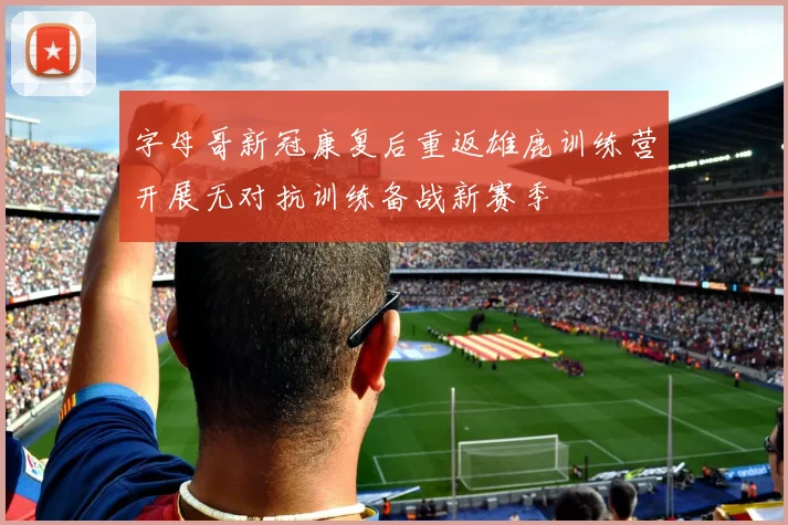 字母哥新冠康复后重返雄鹿训练营开展无对抗训练备战新赛季