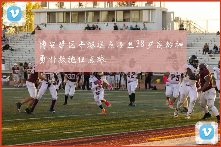 博安禁区手球送点洛里38岁高龄神勇扑救抱住点球