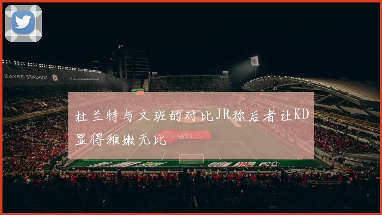 杜兰特与文班的对比JR称后者让KD显得稚嫩无比