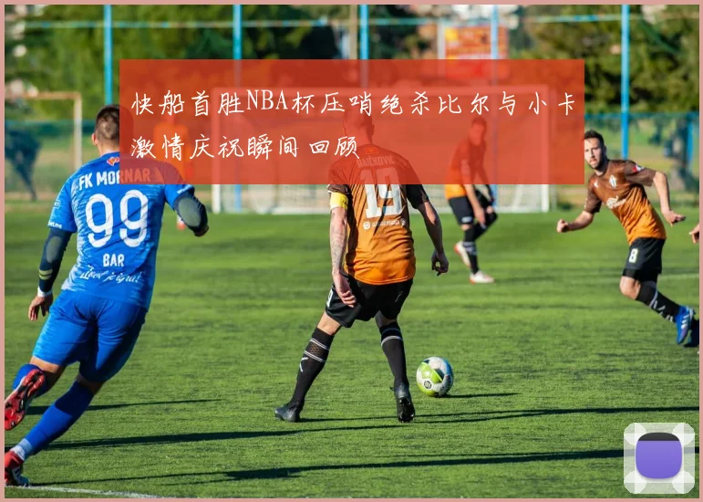 快船首胜NBA杯压哨绝杀比尔与小卡激情庆祝瞬间回顾