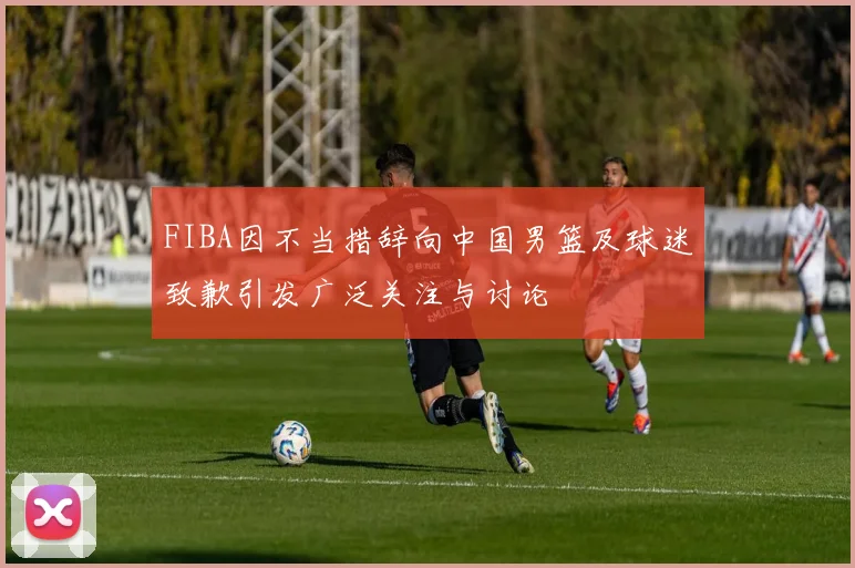 FIBA因不当措辞向中国男篮及球迷致歉引发广泛关注与讨论