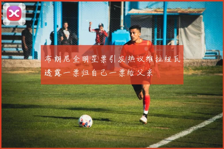布朗尼全明星票引发热议维拉纽瓦透露一票归自己一票给父亲