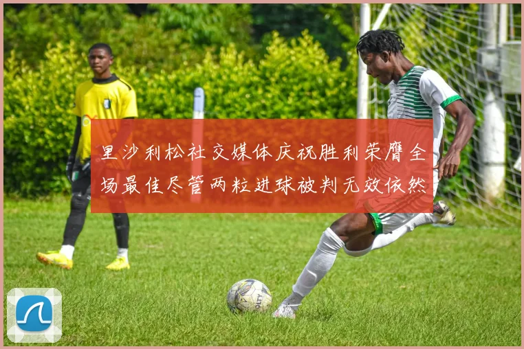 里沙利松社交媒体庆祝胜利荣膺全场最佳尽管两粒进球被判无效依然贡献助攻