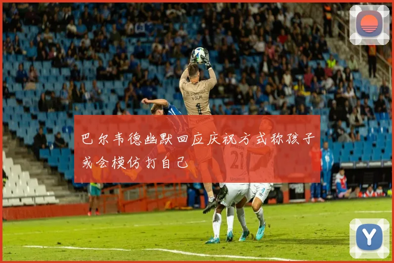 巴尔韦德幽默回应庆祝方式称孩子或会模仿打自己