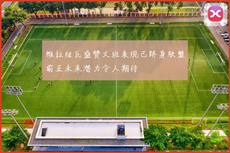维拉纽瓦盛赞文班表现已跻身联盟前五未来潜力令人期待