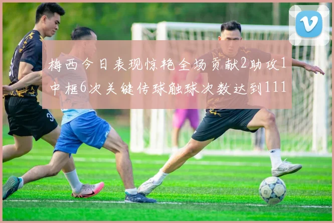 梅西今日表现惊艳全场贡献2助攻1中框6次关键传球触球次数达到111次