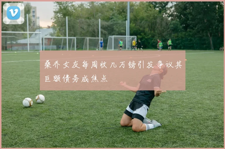桑乔女友每周收几万镑引发争议其巨额债务成焦点