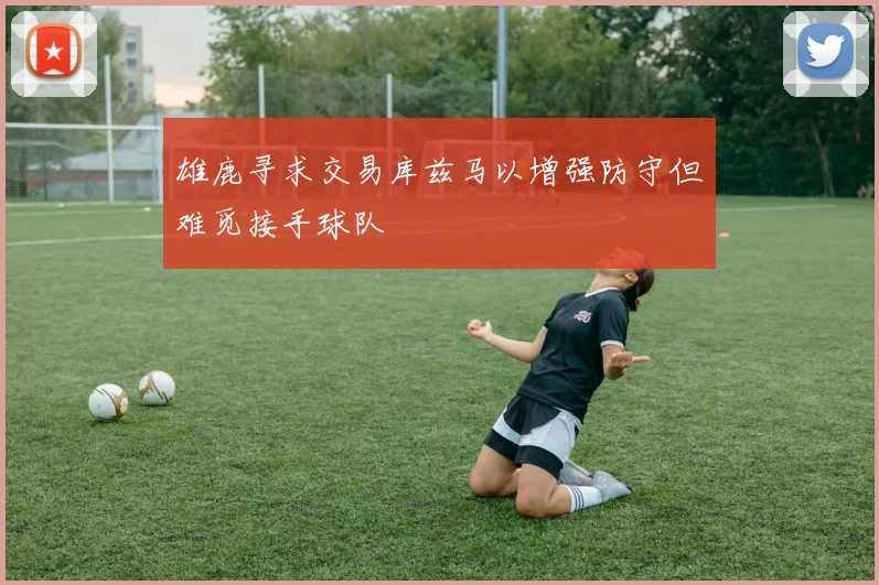 雄鹿寻求交易库兹马以增强防守但难觅接手球队