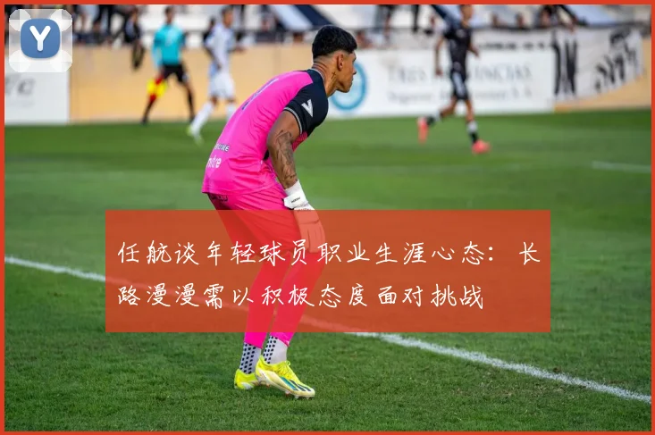 任航谈年轻球员职业生涯心态：长路漫漫需以积极态度面对挑战