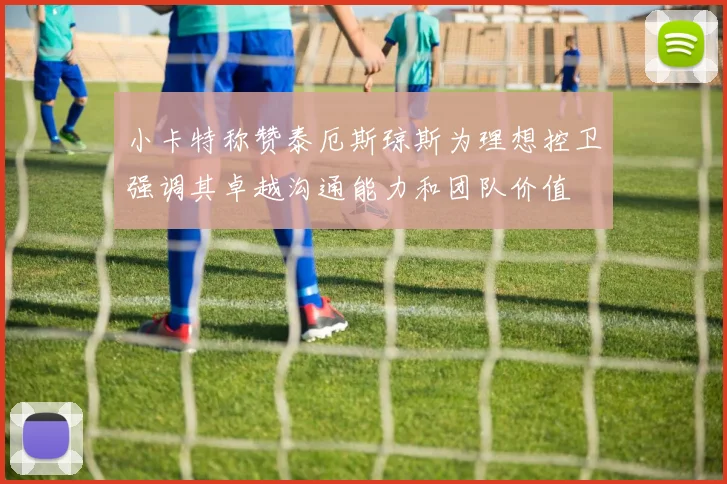 小卡特称赞泰厄斯琼斯为理想控卫强调其卓越沟通能力和团队价值
