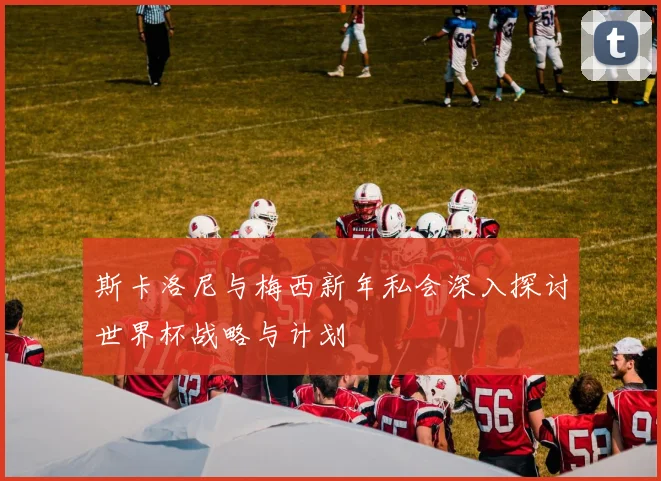 斯卡洛尼与梅西新年私会深入探讨世界杯战略与计划