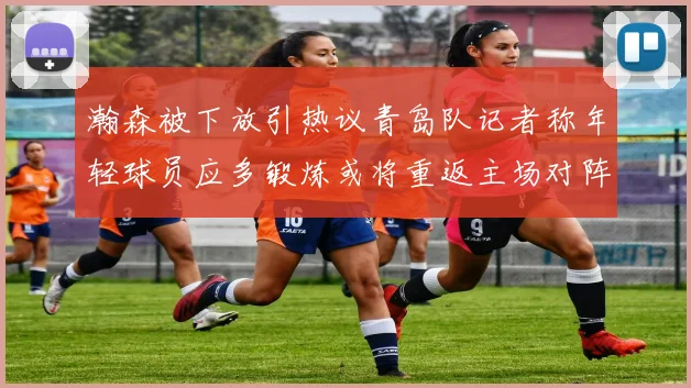 瀚森被下放引热议青岛队记者称年轻球员应多锻炼或将重返主场对阵国王