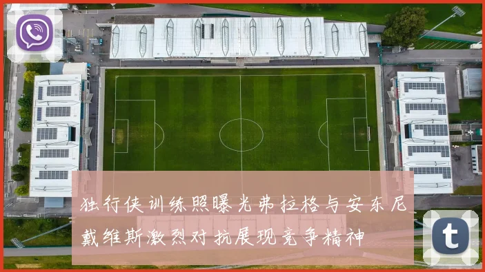 独行侠训练照曝光弗拉格与安东尼戴维斯激烈对抗展现竞争精神