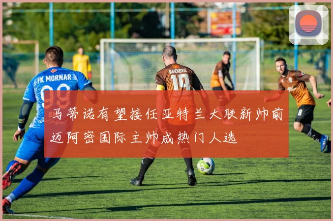 马蒂诺有望接任亚特兰大联新帅前迈阿密国际主帅成热门人选