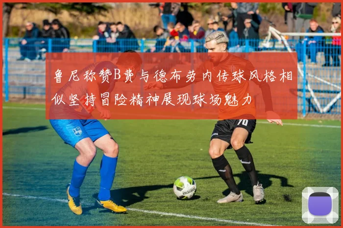 鲁尼称赞B费与德布劳内传球风格相似坚持冒险精神展现球场魅力