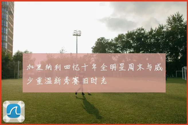 加里纳利回忆十年全明星周末与威少重温新秀赛旧时光