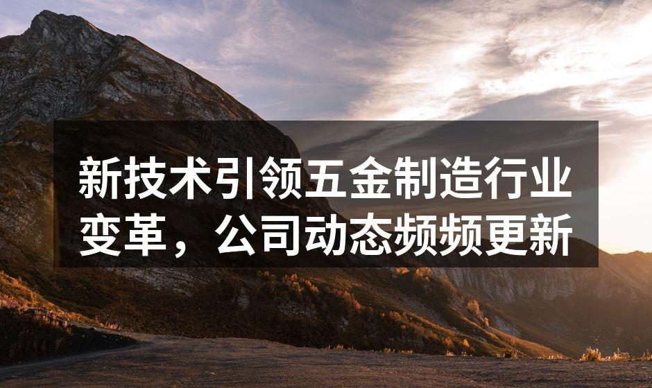 新技术引领五金制造行业变革,公司动态频频更新